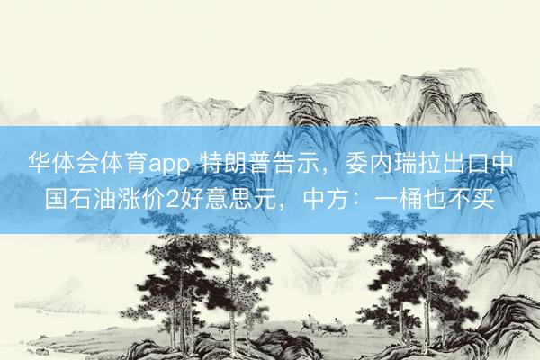 华体会体育app 特朗普告示，委内瑞拉出口中国石油涨价2好意思元，中方：一桶也不买