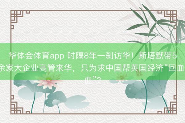 华体会体育app 时隔8年一刹访华！斯塔默带50余家大企业高管来华，只为求中国帮英国经济“回血”？