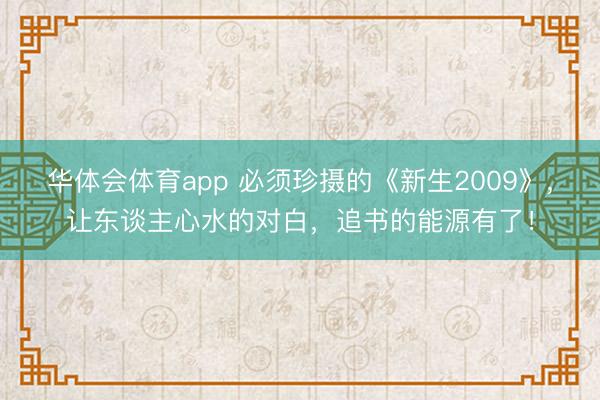 华体会体育app 必须珍摄的《新生2009》，让东谈主心水的对白，追书的能源有了！