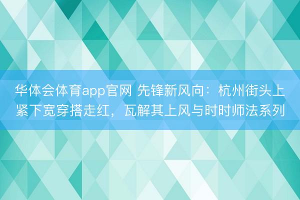 华体会体育app官网 先锋新风向：杭州街头上紧下宽穿搭走红，瓦解其上风与时时师法系列