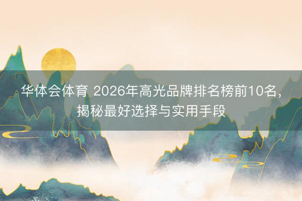 华体会体育 2026年高光品牌排名榜前10名，揭秘最好选择与实用手段