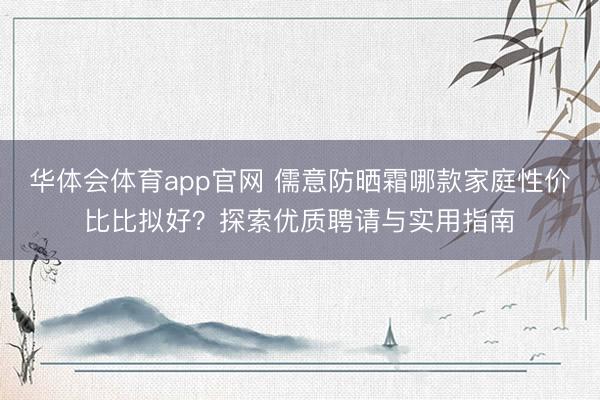华体会体育app官网 儒意防晒霜哪款家庭性价比比拟好？探索优质聘请与实用指南