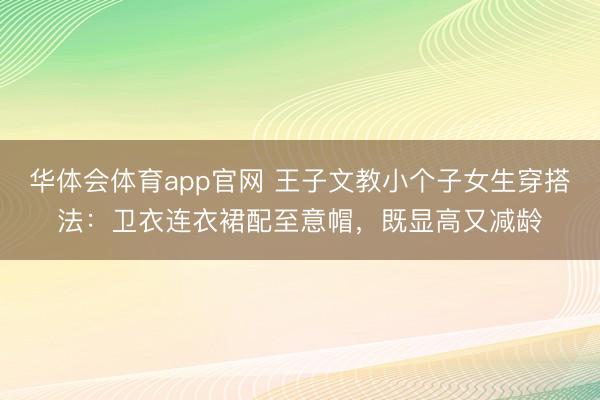 华体会体育app官网 王子文教小个子女生穿搭法：卫衣连衣裙配至意帽，既显高又减龄