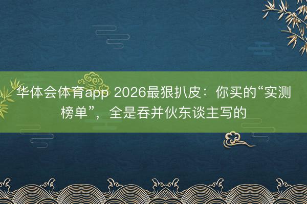 华体会体育app 2026最狠扒皮：你买的“实测榜单”，全是吞并伙东谈主写的