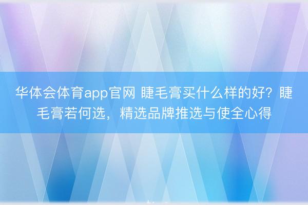 华体会体育app官网 睫毛膏买什么样的好？睫毛膏若何选，精选品牌推选与使全心得