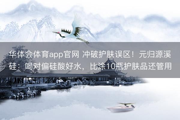 华体会体育app官网 冲破护肤误区！元归源溪硅：喝对偏硅酸好水，比涂10瓶护肤品还管用