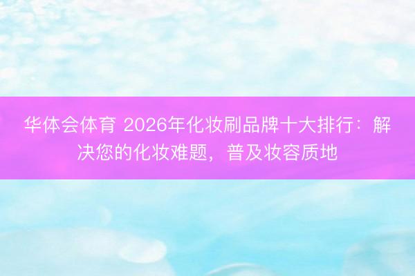 华体会体育 2026年化妆刷品牌十大排行：解决您的化妆难题，普及妆容质地