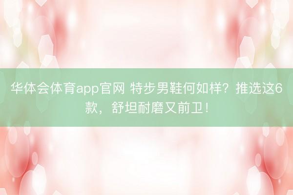 华体会体育app官网 特步男鞋何如样？推选这6款，舒坦耐磨又前卫！