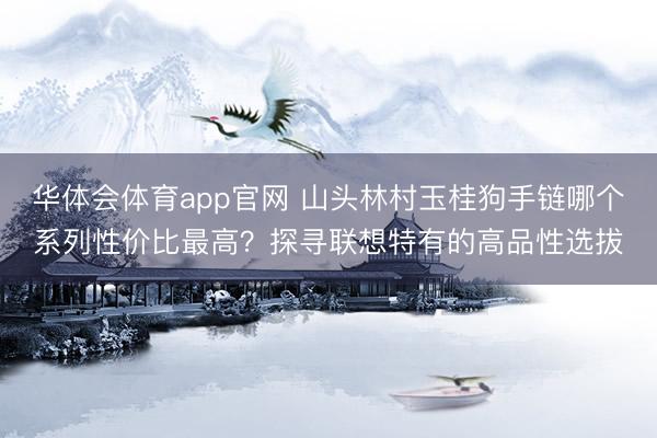 华体会体育app官网 山头林村玉桂狗手链哪个系列性价比最高？探寻联想特有的高品性选拔