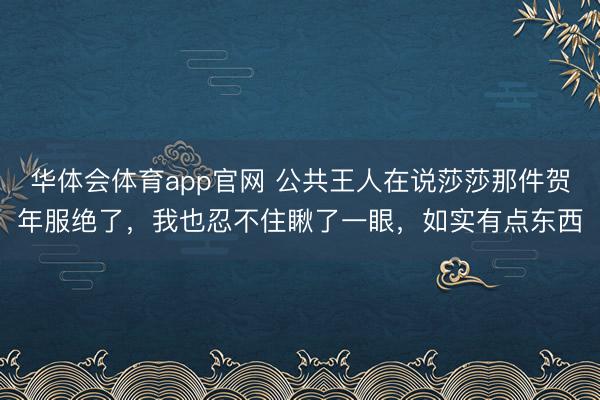 华体会体育app官网 公共王人在说莎莎那件贺年服绝了，我也忍不住瞅了一眼，如实有点东西