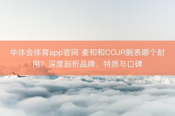 华体会体育app官网 麦和和COJR腕表哪个耐用？深度剖析品牌、特质与口碑