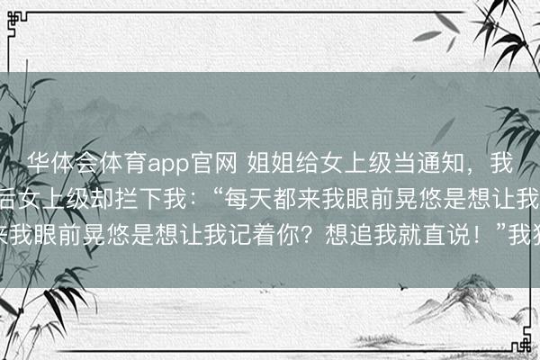 华体会体育app官网 姐姐给女上级当通知，我每天顺道去接，半个月后女上级却拦下我：“每天都来我眼前晃悠是想让我记着你？想追我就直说！”我狼狈