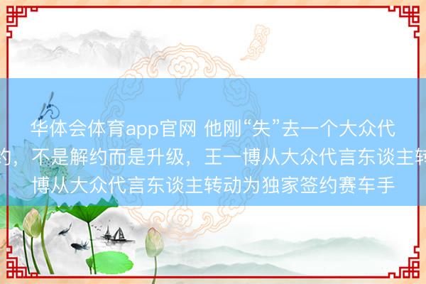 华体会体育app官网 他刚“失”去一个大众代言，品牌方连夜改公约，不是解约而是升级，王一博从大众代言东谈主转动为独家签约赛车手
