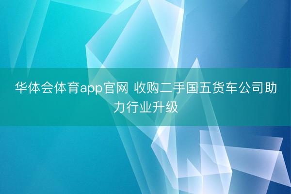 华体会体育app官网 收购二手国五货车公司助力行业升级