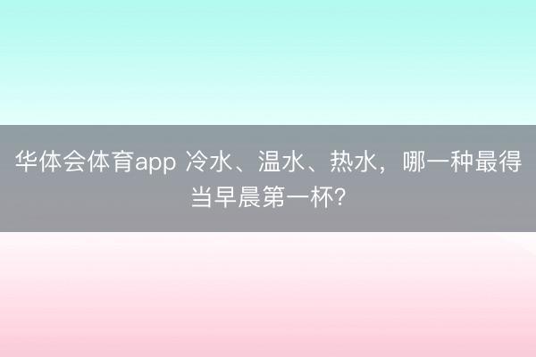 华体会体育app 冷水、温水、热水,哪一种最得当早晨第一杯?