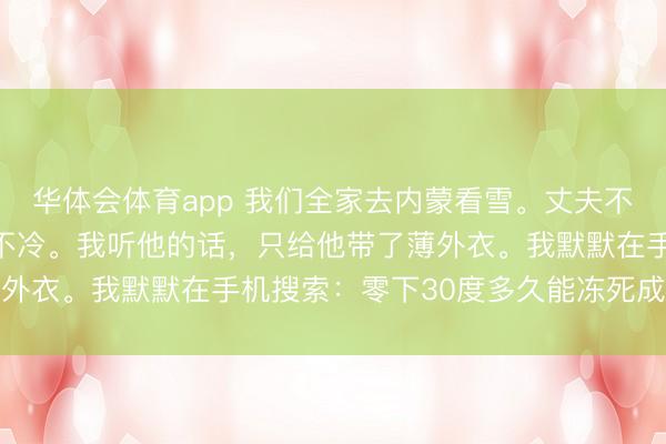 华体会体育app 我们全家去内蒙看雪。丈夫不让我买羽绒服，说根柢不冷。我听他的话，只给他带了薄外衣。我默默在手机搜索：零下30度多久能冻死成年男性