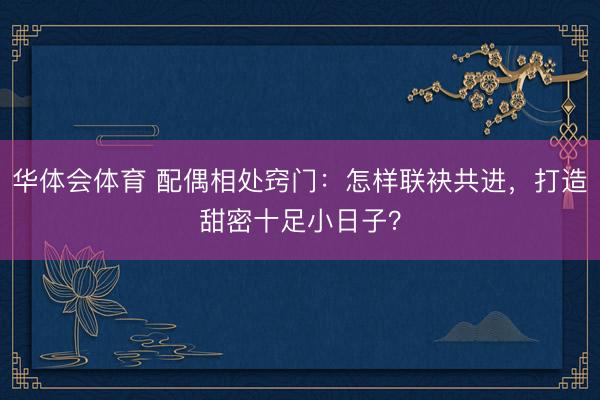 华体会体育 配偶相处窍门：怎样联袂共进，打造甜密十足小日子？