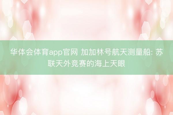 华体会体育app官网 加加林号航天测量船: 苏联天外竞赛的海上天眼